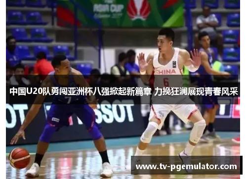 中国U20队勇闯亚洲杯八强掀起新篇章 力挽狂澜展现青春风采