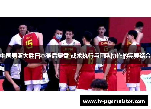 中国男篮大胜日本赛后复盘 战术执行与团队协作的完美结合