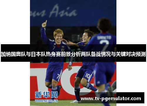 加纳国奥队与日本队热身赛前景分析两队备战情况与关键对决预测