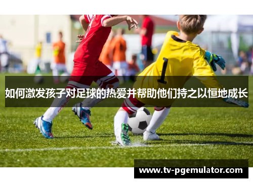 如何激发孩子对足球的热爱并帮助他们持之以恒地成长