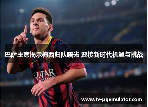巴萨主席揭示梅西归队曙光 迎接新时代机遇与挑战