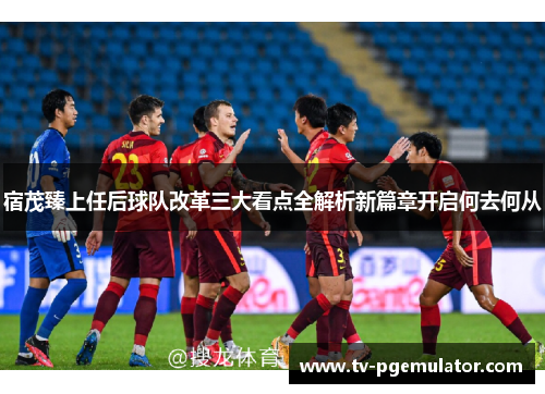 宿茂臻上任后球队改革三大看点全解析新篇章开启何去何从
