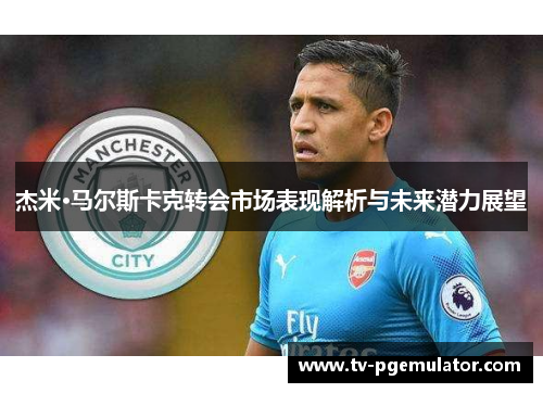 杰米·马尔斯卡克转会市场表现解析与未来潜力展望