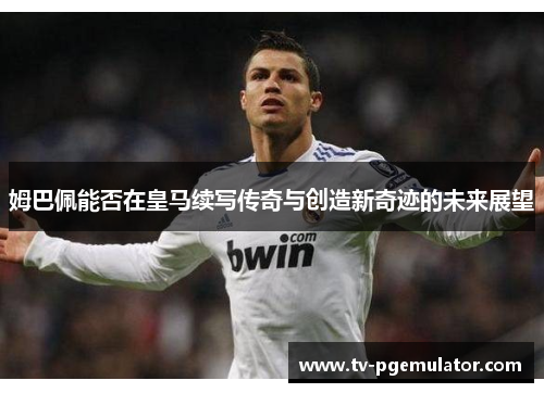 姆巴佩能否在皇马续写传奇与创造新奇迹的未来展望