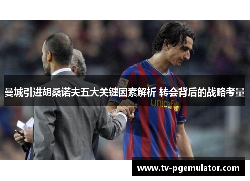 曼城引进胡桑诺夫五大关键因素解析 转会背后的战略考量