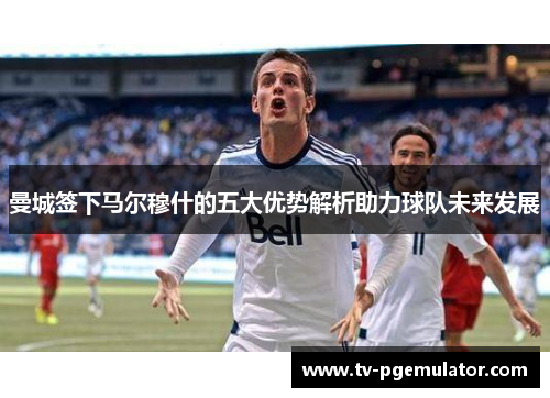 曼城签下马尔穆什的五大优势解析助力球队未来发展