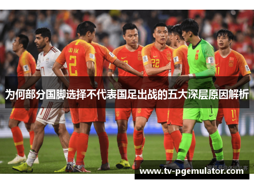 为何部分国脚选择不代表国足出战的五大深层原因解析