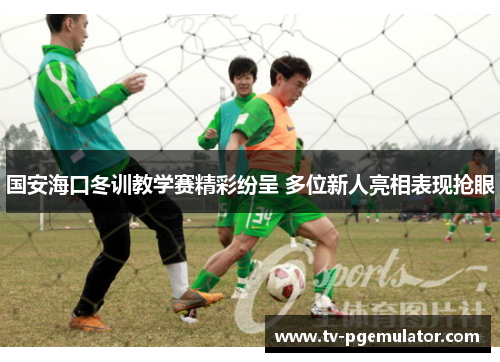国安海口冬训教学赛精彩纷呈 多位新人亮相表现抢眼