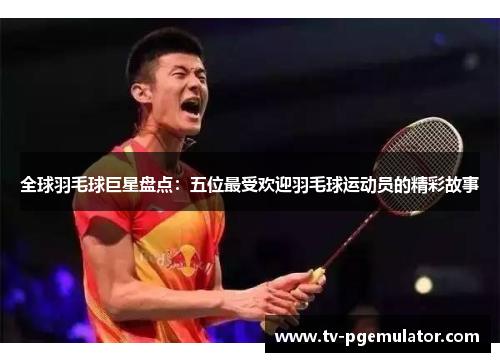 全球羽毛球巨星盘点：五位最受欢迎羽毛球运动员的精彩故事