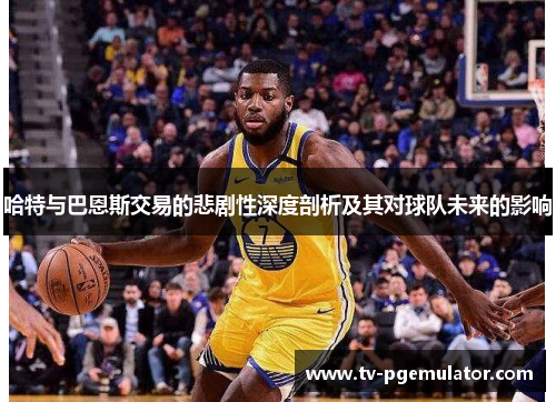 哈特与巴恩斯交易的悲剧性深度剖析及其对球队未来的影响