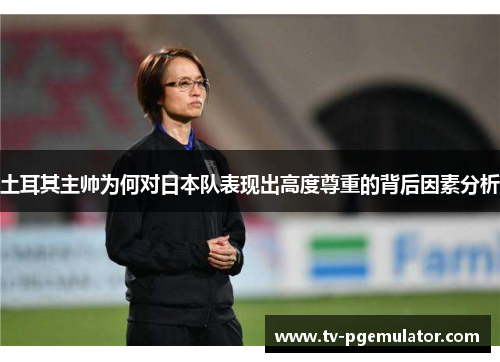土耳其主帅为何对日本队表现出高度尊重的背后因素分析