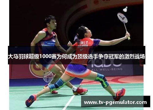 大马羽球超级1000赛为何成为顶级选手争夺冠军的激烈战场