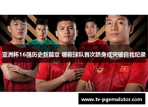 亚洲杯16强历史新篇章 哪些球队首次跻身或突破自我纪录