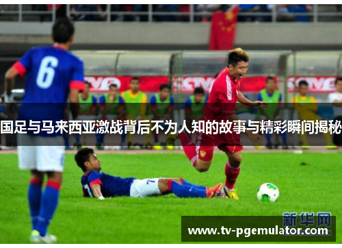 国足与马来西亚激战背后不为人知的故事与精彩瞬间揭秘