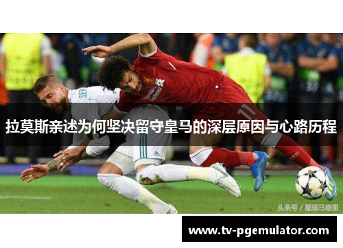 拉莫斯亲述为何坚决留守皇马的深层原因与心路历程