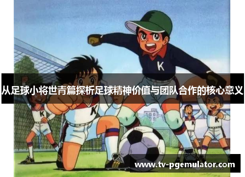 从足球小将世青篇探析足球精神价值与团队合作的核心意义