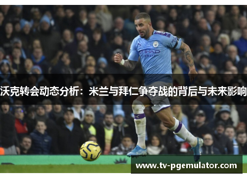 沃克转会动态分析：米兰与拜仁争夺战的背后与未来影响