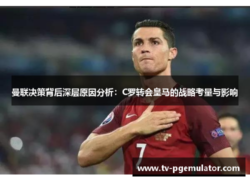 曼联决策背后深层原因分析：C罗转会皇马的战略考量与影响