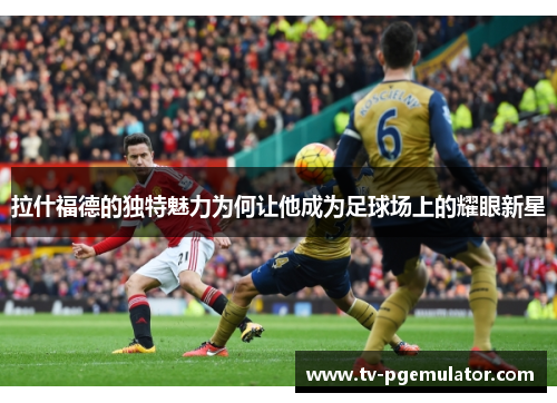 拉什福德的独特魅力为何让他成为足球场上的耀眼新星