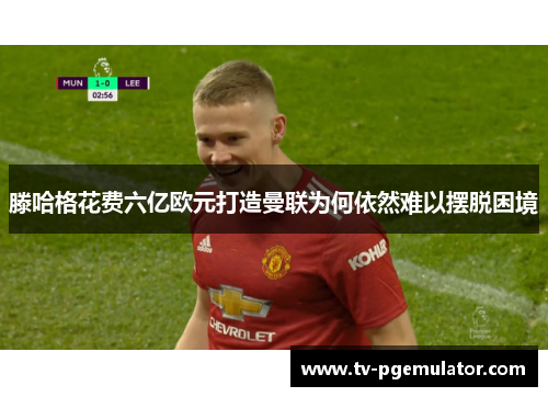 滕哈格花费六亿欧元打造曼联为何依然难以摆脱困境