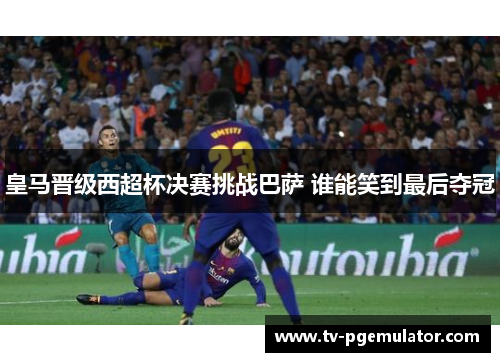 皇马晋级西超杯决赛挑战巴萨 谁能笑到最后夺冠