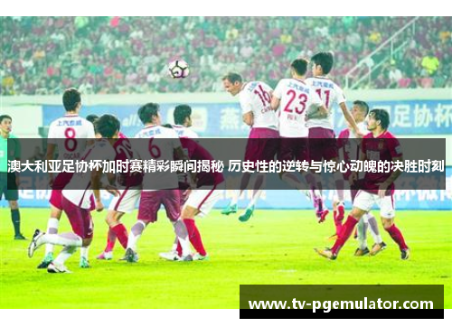 澳大利亚足协杯加时赛精彩瞬间揭秘 历史性的逆转与惊心动魄的决胜时刻