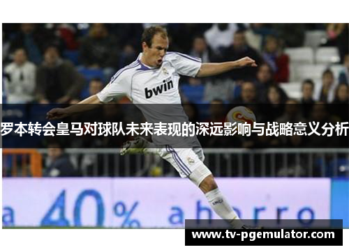 罗本转会皇马对球队未来表现的深远影响与战略意义分析