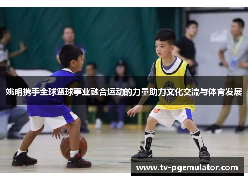 姚明携手全球篮球事业融合运动的力量助力文化交流与体育发展