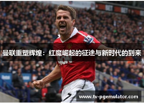 曼联重塑辉煌：红魔崛起的征途与新时代的到来