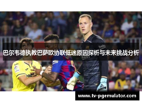 巴尔韦德执教巴萨欧协联低迷原因探析与未来挑战分析