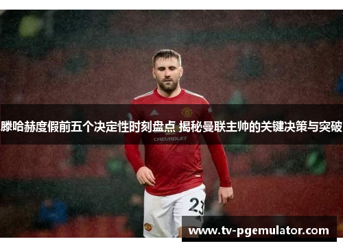 滕哈赫度假前五个决定性时刻盘点 揭秘曼联主帅的关键决策与突破