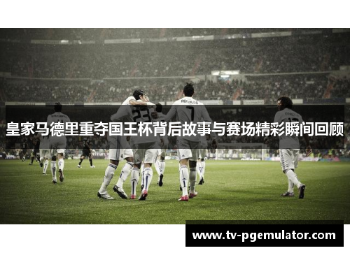 皇家马德里重夺国王杯背后故事与赛场精彩瞬间回顾