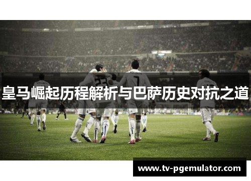 皇马崛起历程解析与巴萨历史对抗之道