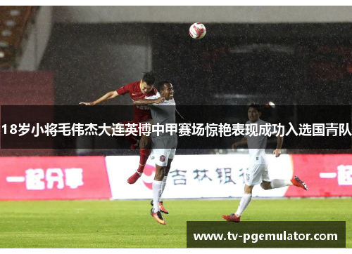 18岁小将毛伟杰大连英博中甲赛场惊艳表现成功入选国青队