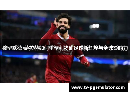 穆罕默德·萨拉赫如何重塑利物浦足球新辉煌与全球影响力